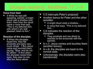 Gospel reading: Matthew 17:1-9
Voice from God
 5 While he was still
speaking, behold, a bright
cloud cast a shadow over
them, then from the cloud
came a voice that said,
"This is my beloved Son,
with whom I am well
pleased; listen to him."
Reaction of the disciples
 6 When the disciples
heard this, they fell
prostrate and were very
much afraid. 7 But Jesus
came and touched them,
saying, "Rise, and do not
be afraid." 8 And when
the disciples raised their
eyes, they saw no one
else but Jesus alone.




V.5 interrupts Peter’s proposal.
Another bonus for Peter and the other
apostles:





V.6 indicates the reaction of the
disciples.






A bright cloud casts a shadow…
A voice that says, “This is my beloved
Son…”

They prostrate and are afraid (a
reaction to the encounter with the
sacred).

In v.7, Jesus comes and touches them
(another bonus).
In v.8, the disciples are back to the
normal state.
Unknowingly, the disciples were also
transformed.

 