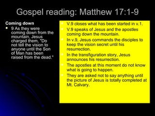 Gospel reading: Matthew 17:1-9
Coming down
 9 As they were
coming down from the
mountain, Jesus
charged them, "Do
not tell the vision to
anyone until the Son
of Man has been
raised from the dead."









V.9 closes what has been started in v.1.
V.9 speaks of Jesus and the apostles
coming down the mountain.
In v.9, Jesus commands the disciples to
keep the vision secret until his
resurrection.
In the transfiguration story, Jesus
announces his resurrection.
The apostles at this moment do not know
what is going to happen.
They are asked not to say anything until
the picture of Jesus is totally completed at
Mt. Calvary.

 