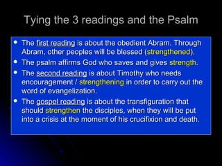 Tying the 3 readings and the Psalm







The first reading is about the obedient Abram. Through
Abram, other peoples will be blessed (strengthened).
The psalm affirms God who saves and gives strength.
The second reading is about Timothy who needs
encouragement / strengthening in order to carry out the
word of evangelization.
The gospel reading is about the transfiguration that
should strengthen the disciples, when they will be put
into a crisis at the moment of his crucifixion and death.

 