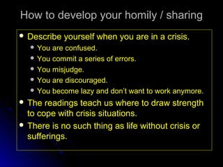 How to develop your homily / sharing
 Describe

yourself when you are in a crisis.

 You

are confused.
 You commit a series of errors.
 You misjudge.
 You are discouraged.
 You become lazy and don’t want to work anymore.
 The

readings teach us where to draw strength
to cope with crisis situations.
 There is no such thing as life without crisis or
sufferings.

 