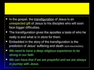 

In the gospel, the transfiguration of Jesus is an
unexpected gift of Jesus to his disciples who will soon
face bigger difficulties.



The transfiguration gives the apostles a taste of who he
really is and what is in store for them.



Embedded in the story of the transfiguration is the
prediction of Jesus’ suffering and death (and resurrection).



We need to have a deep religious experience to be
strong in our faith.



We can have that if we are prayerful and we are always
in journey with Jesus.

 