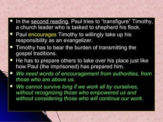 






In the second reading, Paul tries to “transfigure” Timothy,
a church leader who is tasked to shepherd his flock.
Paul encourages Timothy to willingly take up his
responsibility as an evangelizer.
Timothy has to bear the burden of transmitting the
gospel traditions.
He has to prepare others to take over his place just like
how Paul (the imprisoned) has prepared him.
We need words of encouragement from authorities, from
those who are above us.
We cannot survive long if we work all by ourselves,
without recognizing those who empowered us and
without considering those who will continue our work.

 