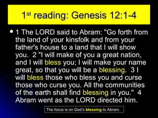 1 reading: Genesis 12:1-4
st

1

The LORD said to Abram: "Go forth from
the land of your kinsfolk and from your
father's house to a land that I will show
you. 2 "I will make of you a great nation,
and I will bless you; I will make your name
great, so that you will be a blessing. 3 I
will bless those who bless you and curse
those who curse you. All the communities
of the earth shall find blessing in you." 4
Abram went as the LORD directed him.
The focus is on God’s blessing to Abram.

 