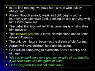 










In the first reading, we have here a man who quietly
obeys God.
Abram, though already weak and old, begins with a
journey to an unknown land, banking on and carrying with
him God’s promises.
The belief that God will fulfill his promises is what makes
him move on.
This encourages him to leave his homeland and to settle
down in Canaan.
The unknown future becomes the dream of old Abram.
Abram will have children, land and blessings.
God will do something to overcome Sarai’s sterility and
old age.
We can embark on a long journey, in spite of our fragility,
if we cooperate with the grace of God.
God’s big promises will not come easy.

 