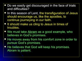  Do

we easily get discouraged in the face of trials
and difficulties?
 In this season of Lent, the transfiguration of Jesus
should encourage us, like the apostles, to
continue journeying in our faith.
 It should make us cling to Jesus in times of
troubles.
 We must take Abram as a good example, who
believes in God’s promises.
 He moves away from his comfort zone in order to
pursue God’s promises.
 He believes that God will keep his promises.
Abram is patient.

 