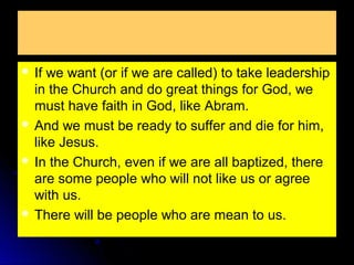  If

we want (or if we are called) to take leadership
in the Church and do great things for God, we
must have faith in God, like Abram.
 And we must be ready to suffer and die for him,
like Jesus.
 In the Church, even if we are all baptized, there
are some people who will not like us or agree
with us.
 There will be people who are mean to us.

 