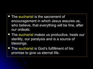  The

eucharist is the sacrament of
encouragement in which Jesus assures us,
who believe, that everything will be fine, after
our ordeals.
 The eucharist makes us productive, heals our
sterility, our paralysis and is a source of
blessings.
 The eucharist is God’s fulfillment of his
promise to give us eternal life.

 