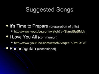 Suggested Songs
 It’s

Time to Prepare (preparation of gifts)

 http://www.youtube.com/watch?v=SIandBaBMck

I

Love You All (communion)

 http://www.youtube.com/watch?v=qxaP-9mLXCE

 Pananagutan (recessional)

 