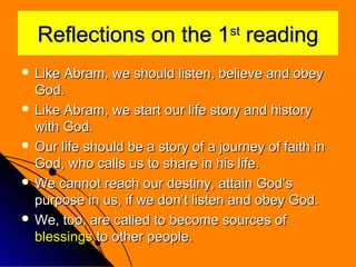 Reflections on the 1 reading
st

 Like

Abram, we should listen, believe and obey
God.
 Like Abram, we start our life story and history
with God.
 Our life should be a story of a journey of faith in
God, who calls us to share in his life.
 We cannot reach our destiny, attain God’s
purpose in us, if we don’t listen and obey God.
 We, too, are called to become sources of
blessings to other people.

 
