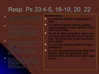 Resp. Ps 33:4-5, 18-19, 20, 22


R. (22) Lord, let your mercy be
on us, as we place our trust in
you.



4 Upright is the word of the
LORD,
and all his works are trustworthy.
5 He loves justice and right;
of the kindness of the LORD the
earth is full.



18 See, the eyes of the LORD are
upon those who fear him,
upon those who hope for his
kindness,
19 To deliver them from death
and preserve them in spite of
famine.



20 Our soul waits for the LORD,
who is our help and our shield.
22 May your kindness, O LORD,
be upon us
who have put our hope in you.

Commentary:
 V.4 reflects Abram’s response to
God.
 V.5 affirms God’s values: justice,
righteousness. It also affirms God’s
trait: he is kind.
 Vv.18-19 affirm that God takes care
of those who fear him and hope in
him. He saves and preserves them
from death.
 In v.20, the psalmist affirms God’s
protection.
 In v.22, the psalmist prays that God
may be kind (be gracious, give
favor) to those who trust and hope
in him.

 