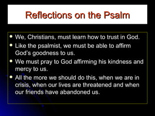 Reflections on the Psalm
 We,

Christians, must learn how to trust in God.
 Like the psalmist, we must be able to affirm
God’s goodness to us.
 We must pray to God affirming his kindness and
mercy to us.
 All the more we should do this, when we are in
crisis, when our lives are threatened and when
our friends have abandoned us.

 
