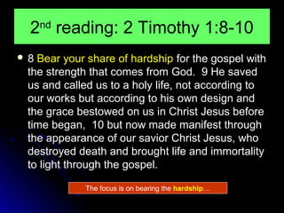 2 reading: 2 Timothy 1:8-10
nd

8

Bear your share of hardship for the gospel with
the strength that comes from God. 9 He saved
us and called us to a holy life, not according to
our works but according to his own design and
the grace bestowed on us in Christ Jesus before
time began, 10 but now made manifest through
the appearance of our savior Christ Jesus, who
destroyed death and brought life and immortality
to light through the gospel.
The focus is on bearing the hardship…

 