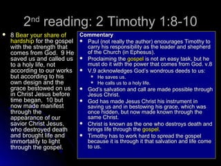2 reading: 2 Timothy 1:8-10
nd



Commentary
8 Bear your share of
hardship for the gospel  Paul (not really the author) encourages Timothy to
carry his responsibility as the leader and shepherd
with the strength that
of the Church (in Ephesus).
comes from God. 9 He
saved us and called us  Proclaiming the gospel is not an easy task, but he
must do it with the power that comes from God. v.8
to a holy life, not
according to our works  V.9 acknowledges God’s wondrous deeds to us:
 He saves us.
but according to his
 He calls us to a holy life.
own design and the
grace bestowed on us  God’s salvation and call are made possible through
in Christ Jesus before
Jesus Christ.
time began, 10 but
 God has made Jesus Christ his instrument in
now made manifest
saving us and in bestowing his grace, which was
once hidden, but now made known through the
through the
same Christ.
appearance of our
 Christ is known as the one who destroys death and
savior Christ Jesus,
brings life through the gospel.
who destroyed death
 Timothy has to work hard to spread the gospel
and brought life and
because it is through it that salvation and life come
immortality to light
to us.
through the gospel.

 