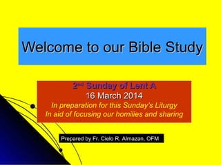 Welcome to our Bible Study
2nd Sunday of Lent A
16 March 2014
In preparation for this Sunday’s Liturgy
In aid of focusing our homilies and sharing
Prepared by Fr. Cielo R. Almazan, OFM

 