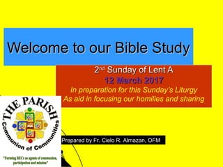 Welcome to our Bible StudyWelcome to our Bible Study
22ndnd
Sunday of Lent ASunday of Lent A
12 March 201712 March 2017
In preparation for this Sunday’s Liturgy
As aid in focusing our homilies and sharing
Prepared by Fr. Cielo R. Almazan, OFM
 