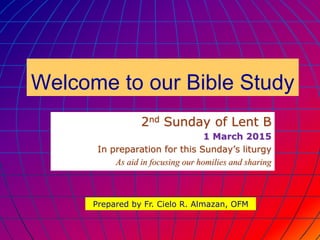 Welcome to our Bible Study
2nd Sunday of Lent B
1 March 2015
In preparation for this Sunday’s liturgy
As aid in focusing our homilies and sharing
Prepared by Fr. Cielo R. Almazan, OFM
 