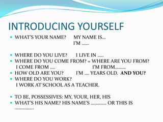 INTRODUCING YOURSELF
 WHAT’S YOUR NAME?    MY NAME IS…
                       I’M ……

 WHERE DO YOU LIVE?  I LIVE IN …..
 WHERE DO YOU COME FROM? = WHERE ARE YOU FROM?
  I COME FROM ….                I’M FROM………
 HOW OLD ARE YOU?      I’M …. YEARS OLD. AND YOU?
 WHERE DO YOU WORK?
  I WORK AT SCHOOL AS A TEACHER.

 TO BE, POSSESSIVES: MY, YOUR, HER, HIS
 WHAT’S HIS NAME? HIS NAME’S …………. OR THIS IS
 …………….
 