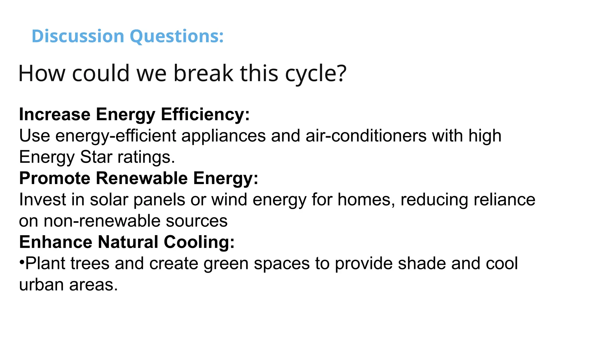 Discussion Questions:
How could we break this cycle?
Increase Energy Efficiency:
Use energy-efficient appliances and air-conditioners with high
Energy Star ratings.
Promote Renewable Energy:
Invest in solar panels or wind energy for homes, reducing reliance
on non-renewable sources
Enhance Natural Cooling:
•Plant trees and create green spaces to provide shade and cool
urban areas.
 