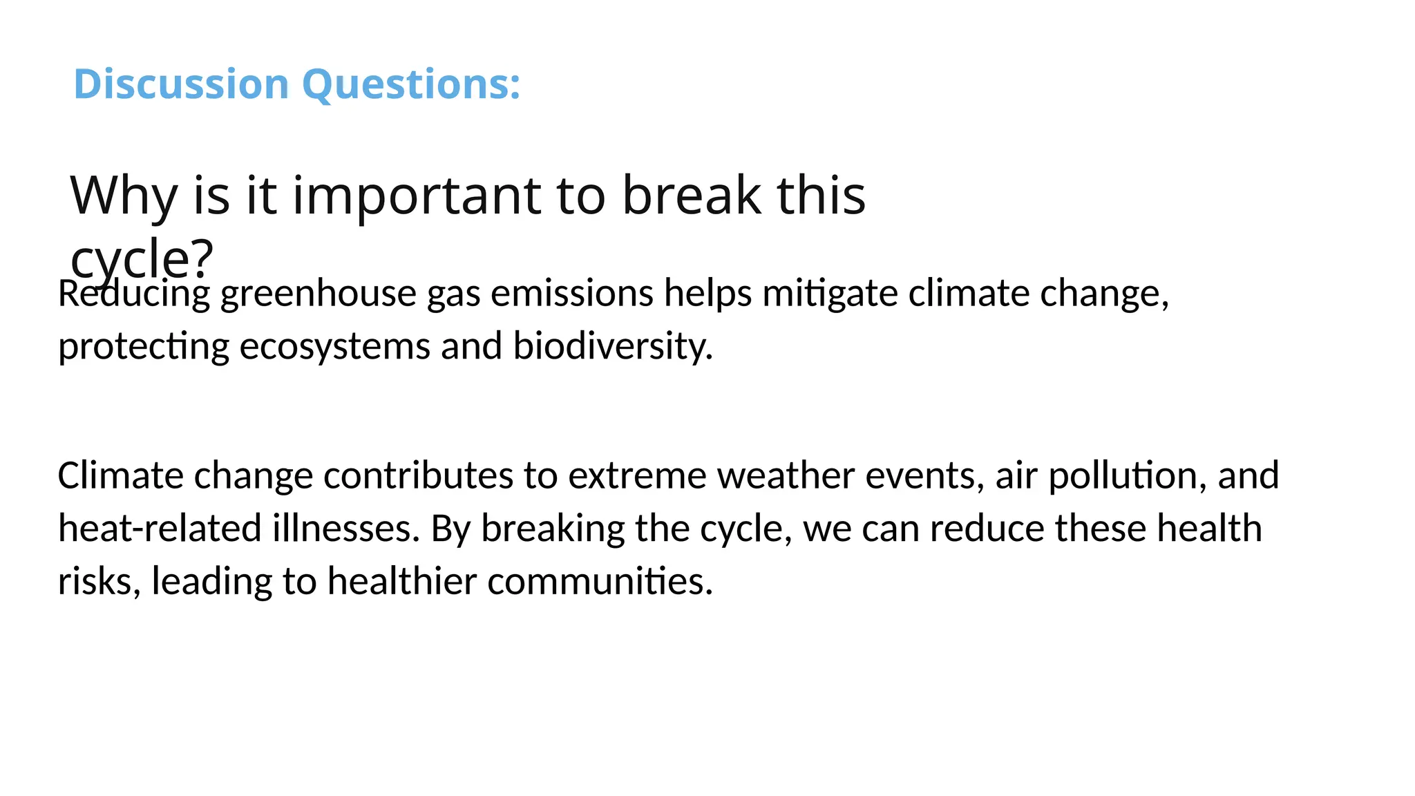 Discussion Questions:
Why is it important to break this
cycle?
Reducing greenhouse gas emissions helps mitigate climate change,
protecting ecosystems and biodiversity.
Climate change contributes to extreme weather events, air pollution, and
heat-related illnesses. By breaking the cycle, we can reduce these health
risks, leading to healthier communities.
 