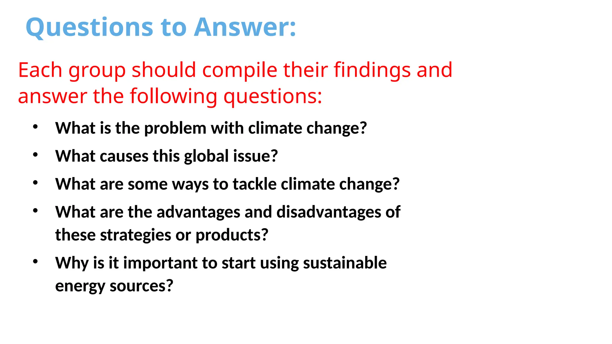 Questions to Answer:
Each group should compile their findings and
answer the following questions:
• What is the problem with climate change?
• What causes this global issue?
• What are some ways to tackle climate change?
• What are the advantages and disadvantages of
these strategies or products?
• Why is it important to start using sustainable
energy sources?
 