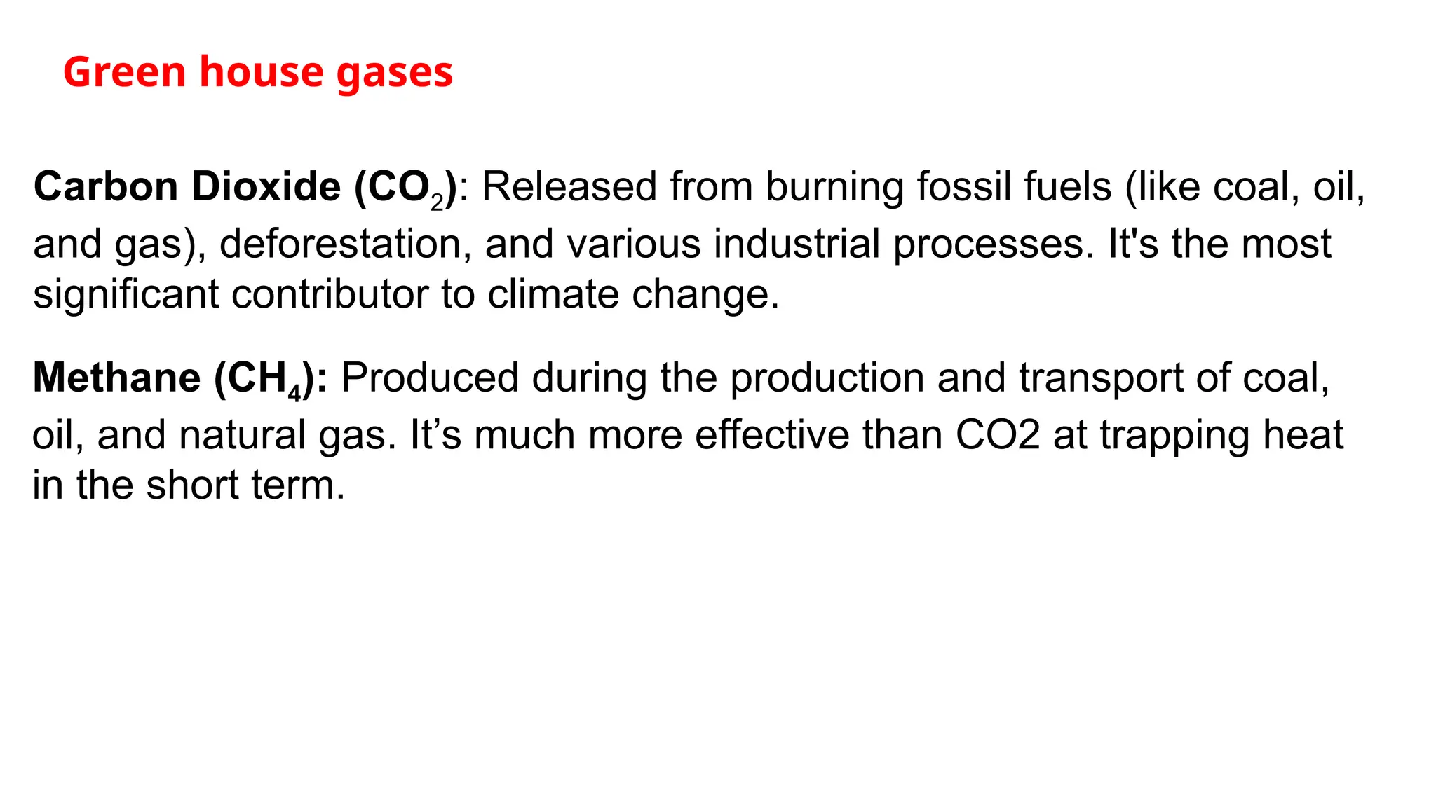Green house gases
Carbon Dioxide (CO2): Released from burning fossil fuels (like coal, oil,
and gas), deforestation, and various industrial processes. It's the most
significant contributor to climate change.
Methane (CH4): Produced during the production and transport of coal,
oil, and natural gas. It’s much more effective than CO2 at trapping heat
in the short term.
 