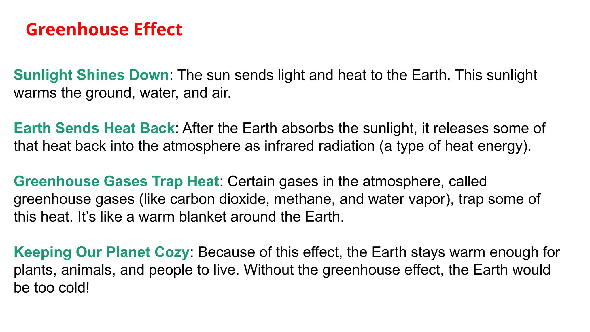 Greenhouse Effect
Sunlight Shines Down: The sun sends light and heat to the Earth. This sunlight
warms the ground, water, and air.
Earth Sends Heat Back: After the Earth absorbs the sunlight, it releases some of
that heat back into the atmosphere as infrared radiation (a type of heat energy).
Greenhouse Gases Trap Heat: Certain gases in the atmosphere, called
greenhouse gases (like carbon dioxide, methane, and water vapor), trap some of
this heat. It’s like a warm blanket around the Earth.
Keeping Our Planet Cozy: Because of this effect, the Earth stays warm enough for
plants, animals, and people to live. Without the greenhouse effect, the Earth would
be too cold!
 
