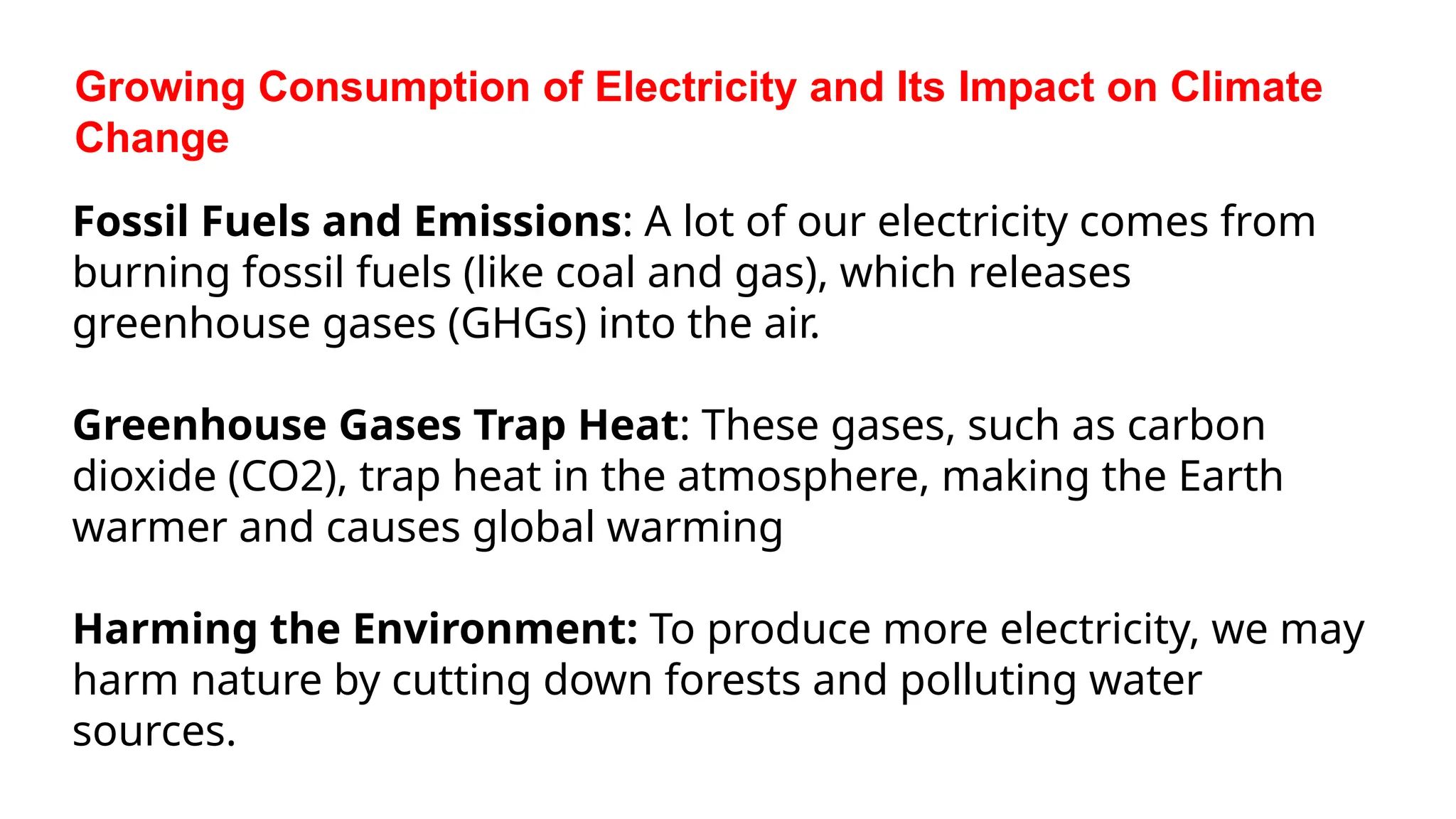 Growing Consumption of Electricity and Its Impact on Climate
Change
Fossil Fuels and Emissions: A lot of our electricity comes from
burning fossil fuels (like coal and gas), which releases
greenhouse gases (GHGs) into the air.
Greenhouse Gases Trap Heat: These gases, such as carbon
dioxide (CO2), trap heat in the atmosphere, making the Earth
warmer and causes global warming
Harming the Environment: To produce more electricity, we may
harm nature by cutting down forests and polluting water
sources.
 