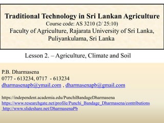 P.B. Dharmasena
0777 - 613234, 0717 - 613234
dharmasenapb@ymail.com , dharmasenapb@gmail.com
https://independent.academia.edu/PunchiBandageDharmasena
https://www.researchgate.net/profile/Punchi_Bandage_Dharmasena/contributions
http://www.slideshare.net/DharmasenaPb
Traditional Technology in Sri Lankan Agriculture
Course code: AS 3210 (2/ 25:10)
Faculty of Agriculture, Rajarata University of Sri Lanka,
Puliyankulama, Sri Lanka
Lesson 2. – Agriculture, Climate and Soil
 