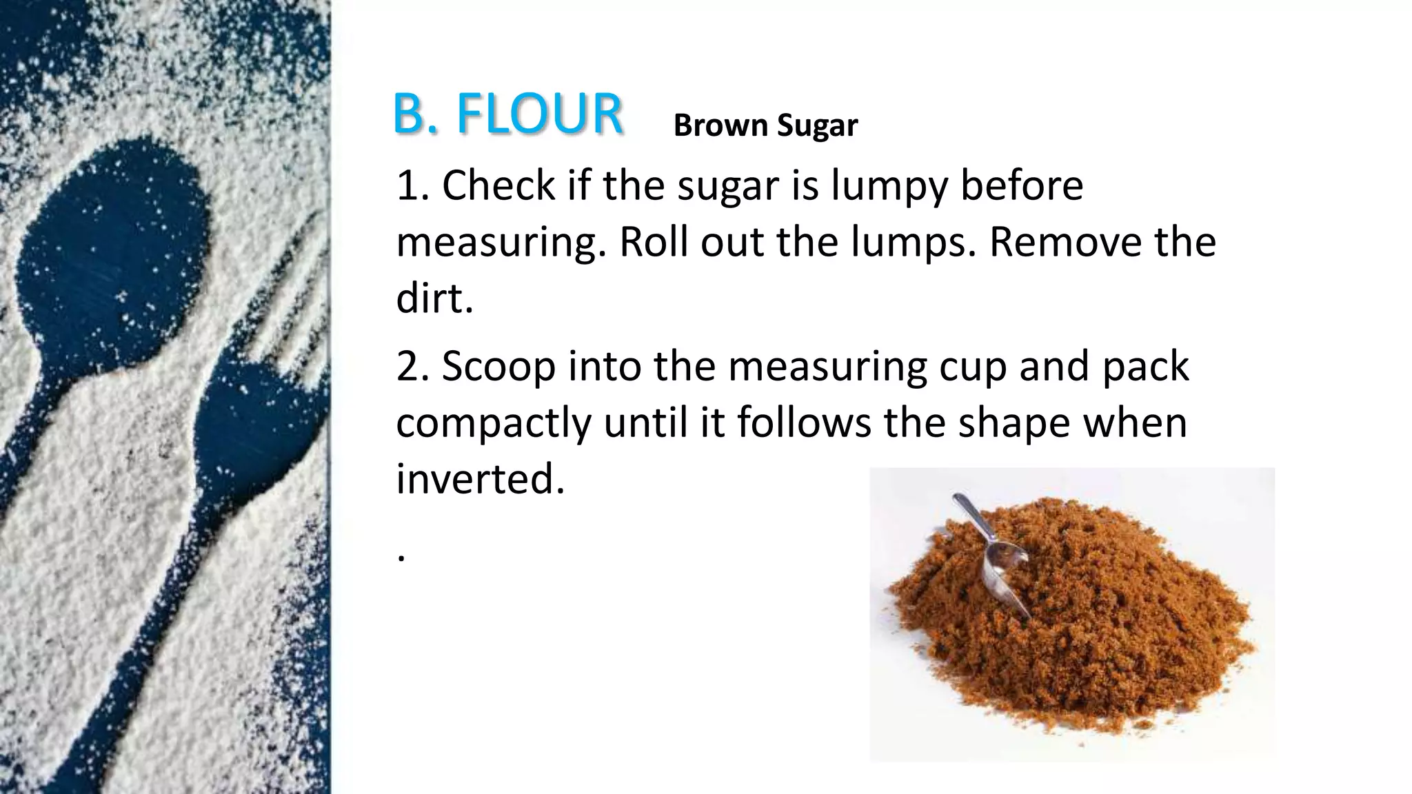 B. FLOUR
1. Check if the sugar is lumpy before
measuring. Roll out the lumps. Remove the
dirt.
2. Scoop into the measuring cup and pack
compactly until it follows the shape when
inverted.
.
Brown Sugar
 