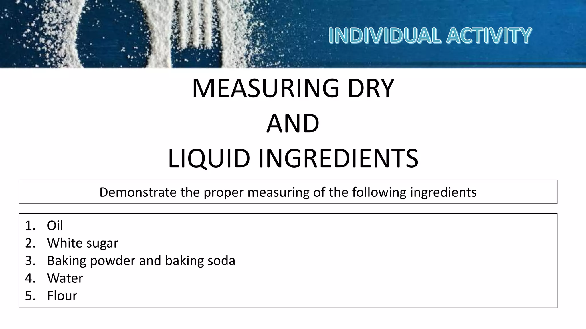 MEASURING DRY
AND
LIQUID INGREDIENTS
Demonstrate the proper measuring of the following ingredients
1. Oil
2. White sugar
3. Baking powder and baking soda
4. Water
5. Flour
 