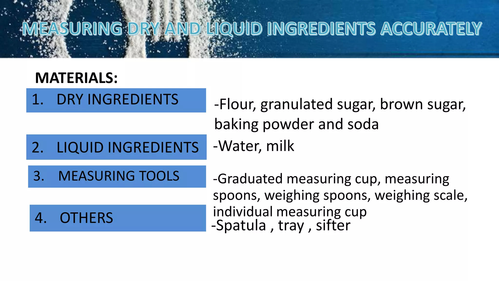 MATERIALS:
1. DRY INGREDIENTS
3. MEASURING TOOLS
2. LIQUID INGREDIENTS
-Flour, granulated sugar, brown sugar,
baking powder and soda
4. OTHERS
-Graduated measuring cup, measuring
spoons, weighing spoons, weighing scale,
individual measuring cup
-Water, milk
-Spatula , tray , sifter
 
