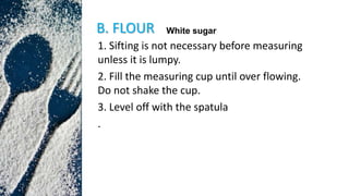 B. FLOUR
1. Sifting is not necessary before measuring
unless it is lumpy.
2. Fill the measuring cup until over flowing.
Do not shake the cup.
3. Level off with the spatula
.
White sugar
 