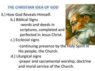 3.) How God Reveals Himself.
b.) Biblical Signs
-words and deeds in
scriptures, completed and
perfected in Jesus Christ.
c.) Ecclesial signs
-continuing presence by the Holy Spirit in
His people, the Church.
d.) Liturgical signs
-prayer and sacramental worship, doctrine
and moral service of the Church.

 