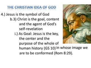 4.) Jesus is the symbol of God
b.3) Christ is the goal, content
and the agent of God’s
self-revelation
i.) As Goal: Jesus is the key,
the center and the
purpose of the whole of
human history (GS 10) in whose image we
are to be conformed (Rom 8:29).

 