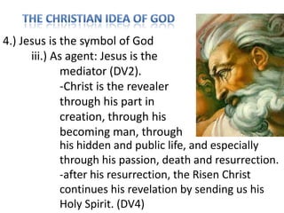 4.) Jesus is the symbol of God
iii.) As agent: Jesus is the
mediator (DV2).
-Christ is the revealer
through his part in
creation, through his
becoming man, through
his hidden and public life, and especially
through his passion, death and resurrection.
-after his resurrection, the Risen Christ
continues his revelation by sending us his
Holy Spirit. (DV4)

 