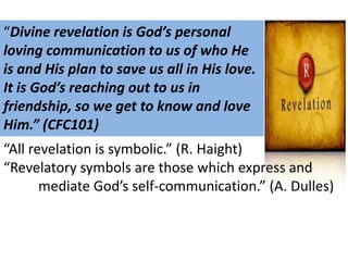 “Divine revelation is God’s personal
loving communication to us of who He
is and His plan to save us all in His love.
It is God’s reaching out to us in
friendship, so we get to know and love
Him.” (CFC101)
“All revelation is symbolic.” (R. Haight)
“Revelatory symbols are those which express and
mediate God’s self-communication.” (A. Dulles)

 