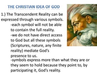 1.) The Transcendent Reality can be
expressed through various symbols.
-each symbol will not be able
to contain the full reality.
-we do not have direct access
to God but all these symbols
(Scriptures, nature, any finite
reality) mediate God’s
presence to us.
-symbols express more than what they are or
they seem to hold because they point to, by
participating it, God’s reality.

 