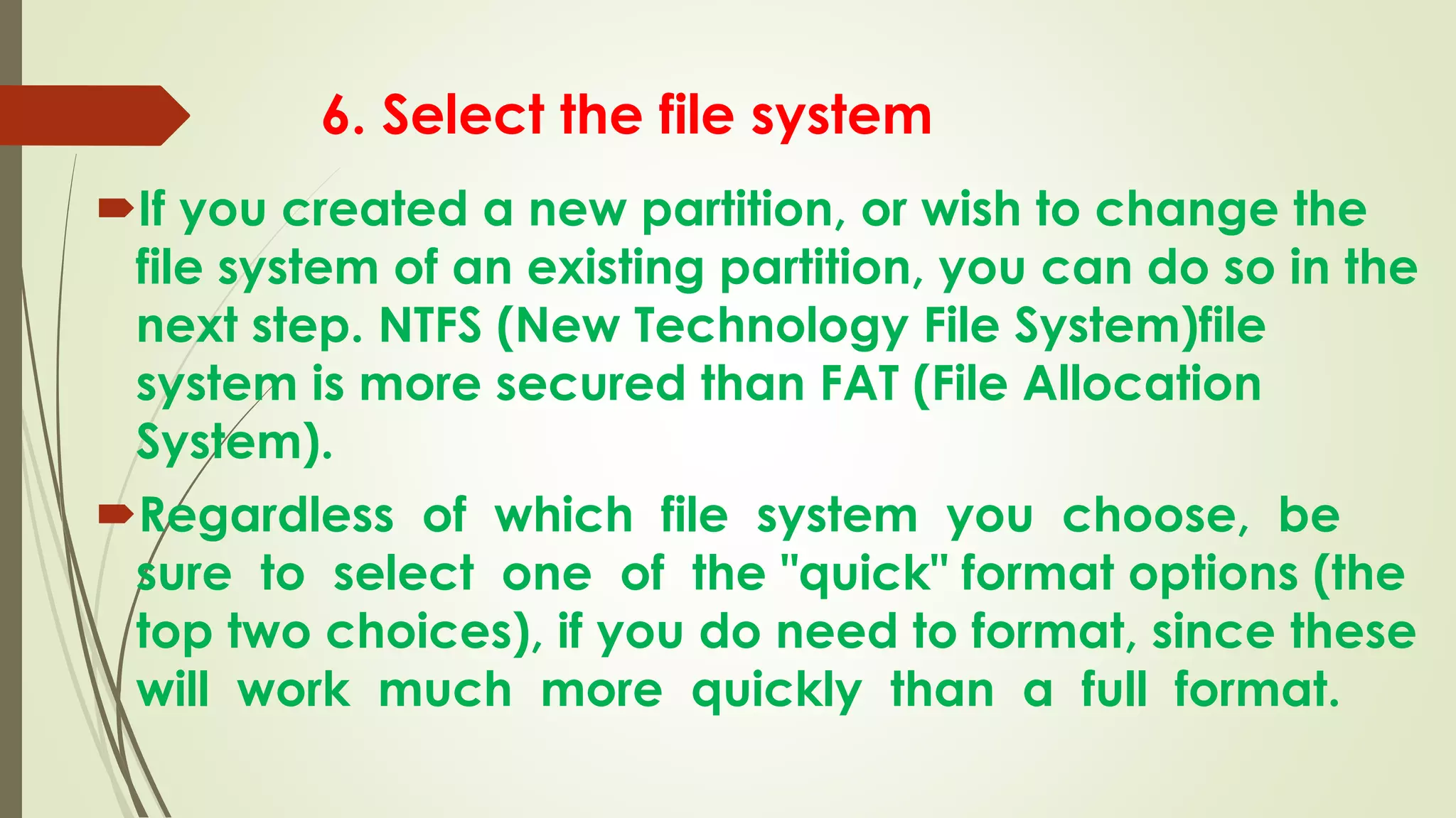 6. Select the file system
If you created a new partition, or wish to change the
file system of an existing partition, you can do so in the
next step. NTFS (New Technology File System)file
system is more secured than FAT (File Allocation
System).
Regardless of which file system you choose, be
sure to select one of the "quick" format options (the
top two choices), if you do need to format, since these
will work much more quickly than a full format.
 