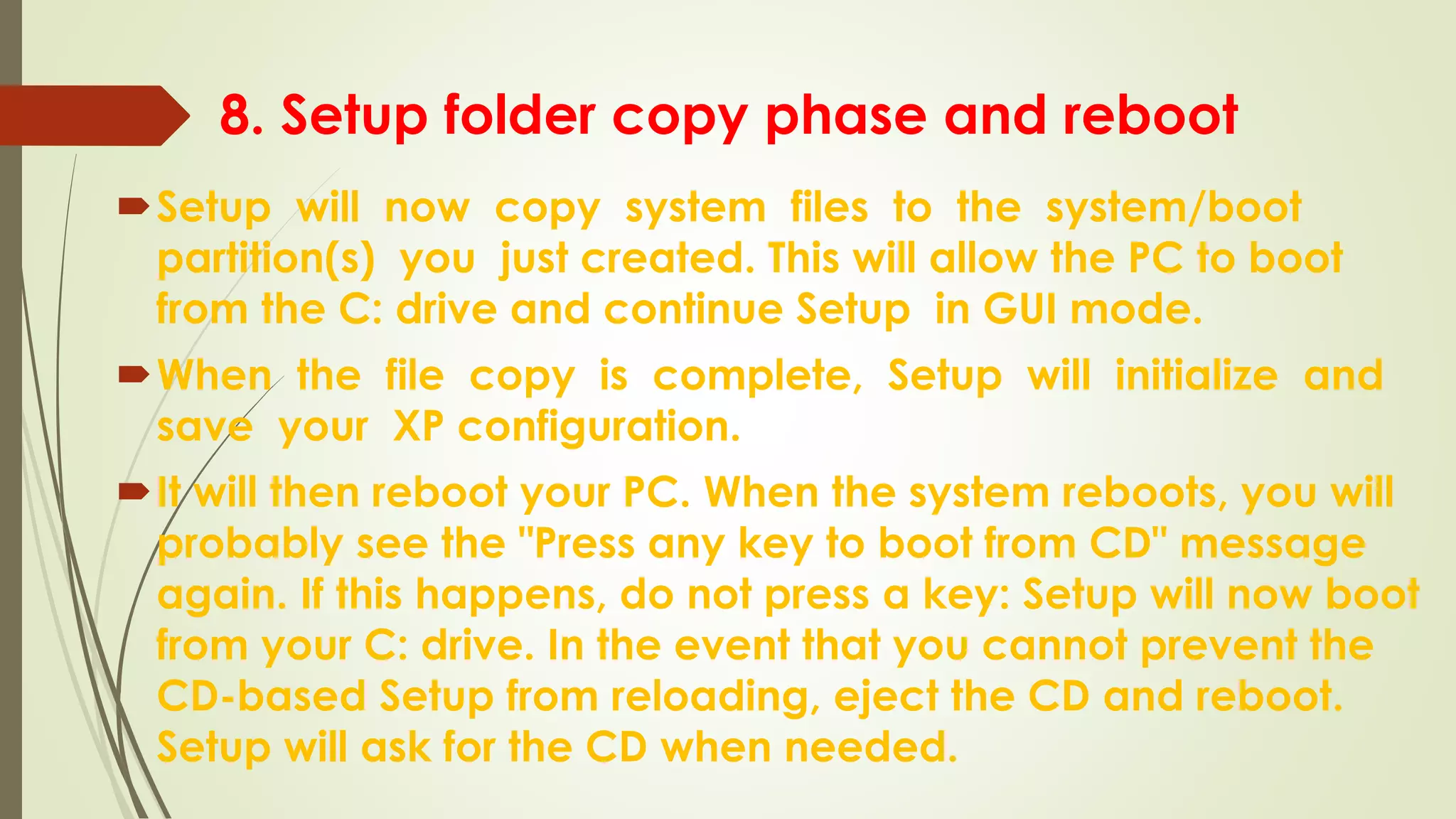 8. Setup folder copy phase and reboot
Setup will now copy system files to the system/boot
partition(s) you just created. This will allow the PC to boot
from the C: drive and continue Setup in GUI mode.
When the file copy is complete, Setup will initialize and
save your XP configuration.
It will then reboot your PC. When the system reboots, you will
probably see the "Press any key to boot from CD" message
again. If this happens, do not press a key: Setup will now boot
from your C: drive. In the event that you cannot prevent the
CD-based Setup from reloading, eject the CD and reboot.
Setup will ask for the CD when needed.
 