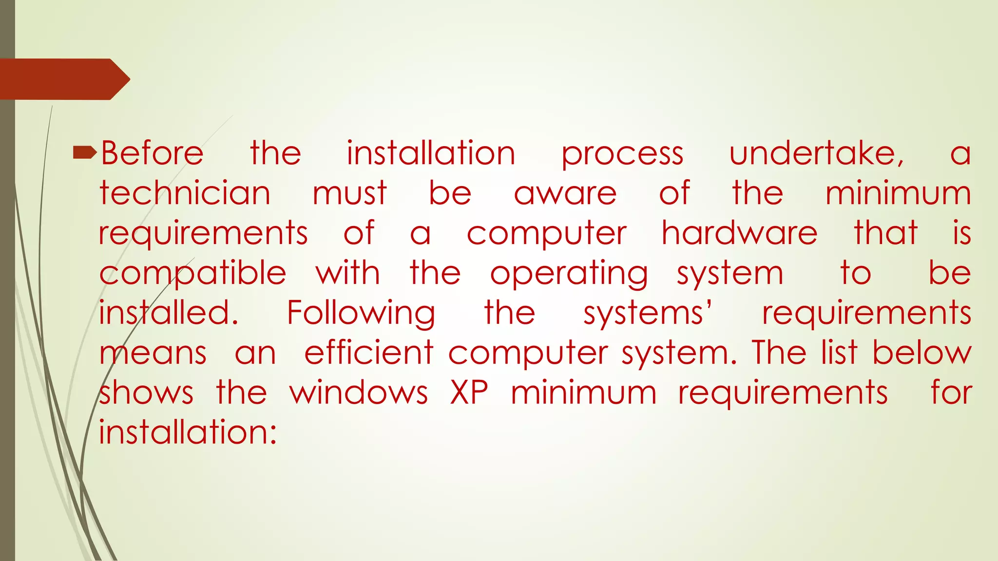 Before the installation process undertake, a
technician must be aware of the minimum
requirements of a computer hardware that is
compatible with the operating system to be
installed. Following the systems’ requirements
means an efficient computer system. The list below
shows the windows XP minimum requirements for
installation:
 