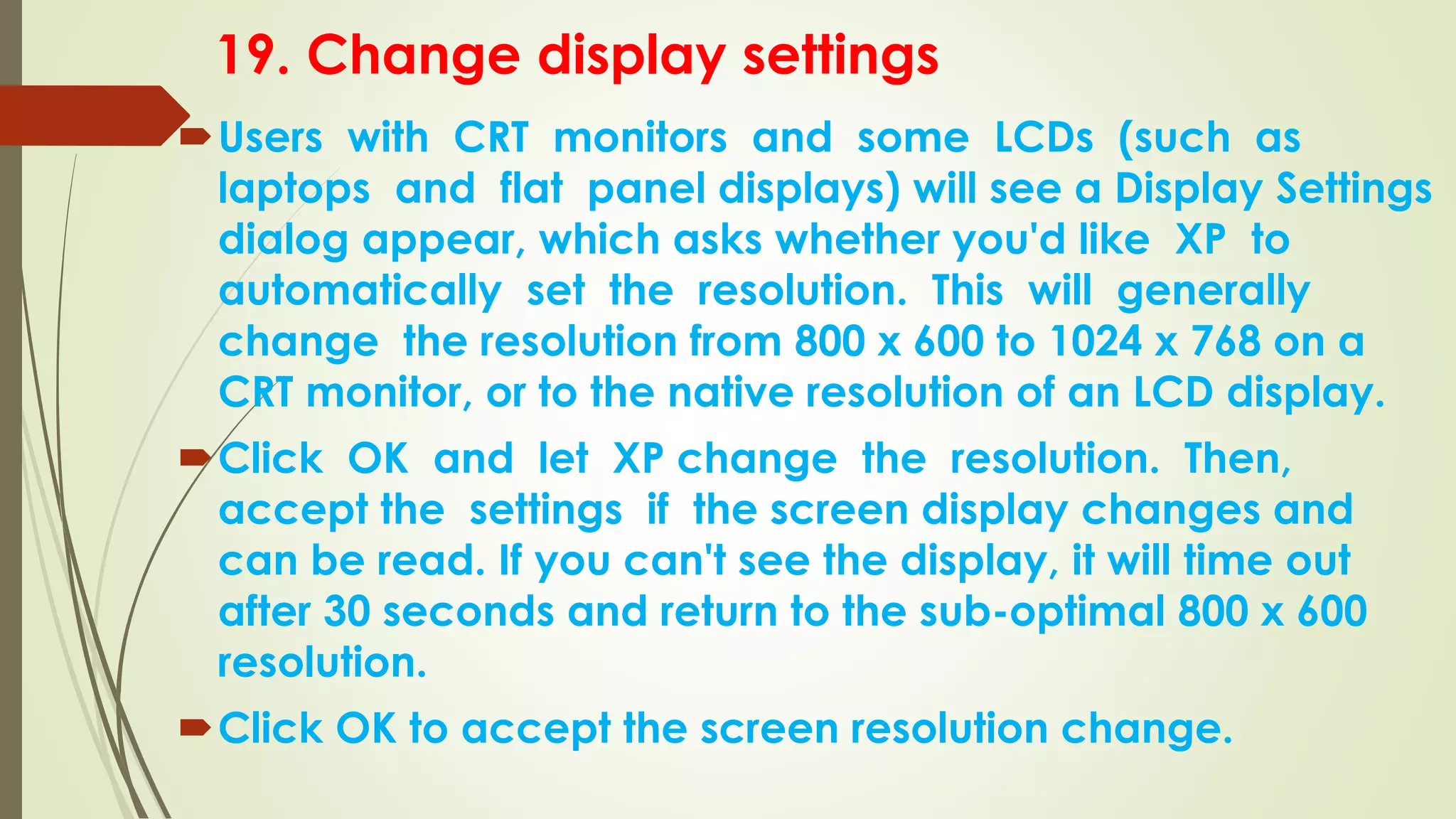 19. Change display settings
Users with CRT monitors and some LCDs (such as
laptops and flat panel displays) will see a Display Settings
dialog appear, which asks whether you'd like XP to
automatically set the resolution. This will generally
change the resolution from 800 x 600 to 1024 x 768 on a
CRT monitor, or to the native resolution of an LCD display.
Click OK and let XP change the resolution. Then,
accept the settings if the screen display changes and
can be read. If you can't see the display, it will time out
after 30 seconds and return to the sub-optimal 800 x 600
resolution.
Click OK to accept the screen resolution change.
 