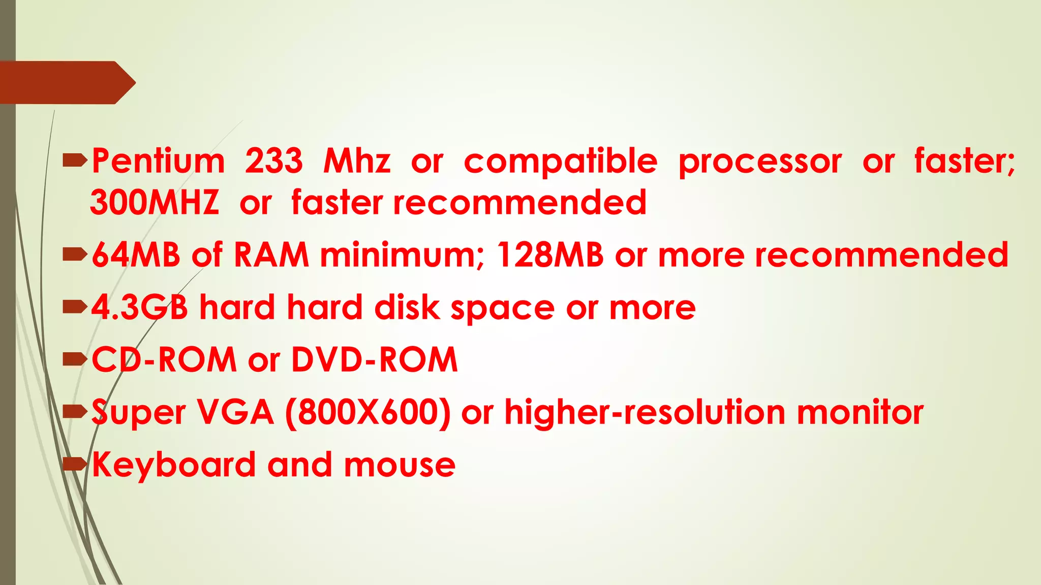 Pentium 233 Mhz or compatible processor or faster;
300MHZ or faster recommended
64MB of RAM minimum; 128MB or more recommended
4.3GB hard hard disk space or more
CD-ROM or DVD-ROM
Super VGA (800X600) or higher-resolution monitor
Keyboard and mouse
 