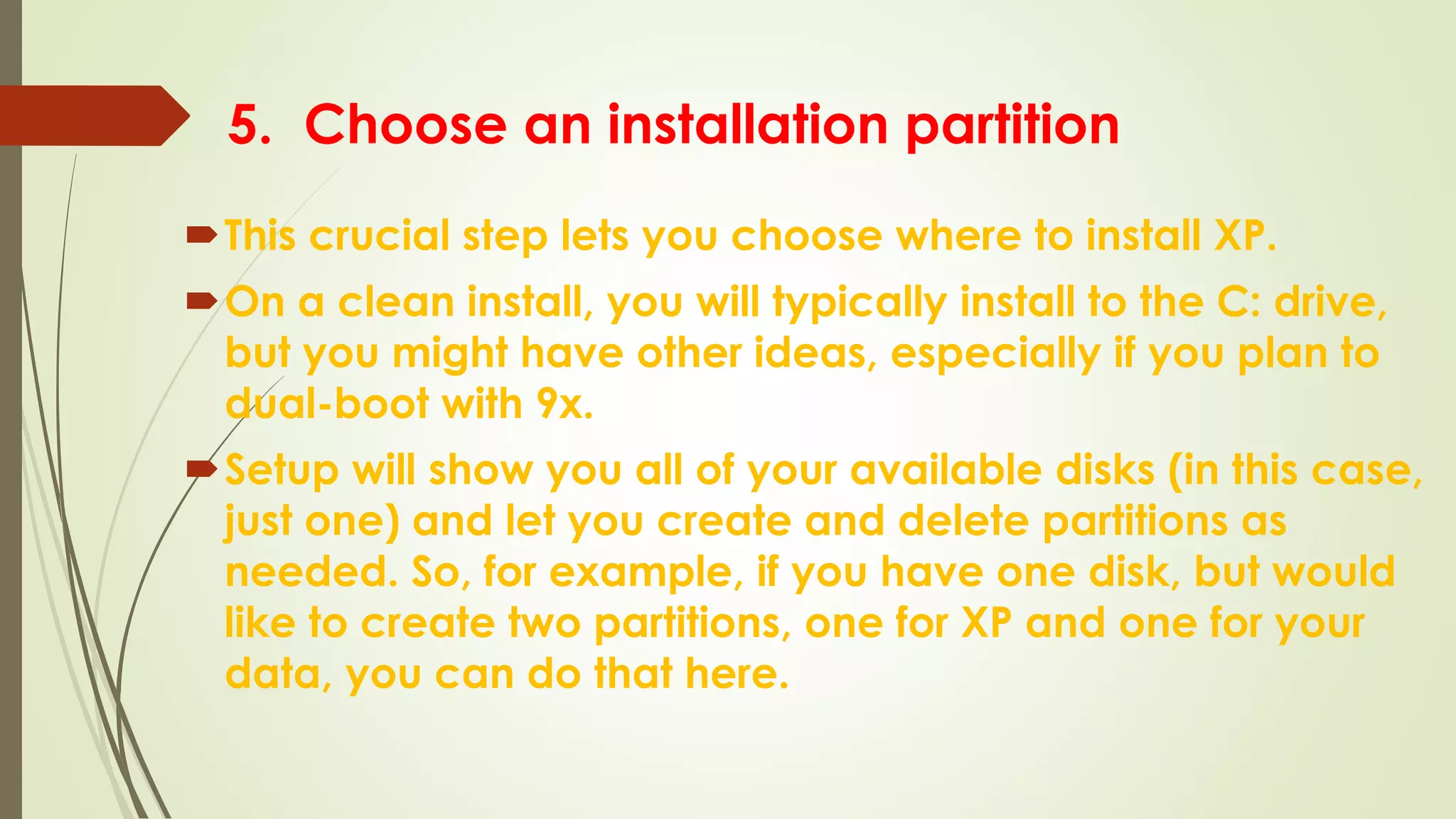 5. Choose an installation partition
This crucial step lets you choose where to install XP.
On a clean install, you will typically install to the C: drive,
but you might have other ideas, especially if you plan to
dual-boot with 9x.
Setup will show you all of your available disks (in this case,
just one) and let you create and delete partitions as
needed. So, for example, if you have one disk, but would
like to create two partitions, one for XP and one for your
data, you can do that here.
 
