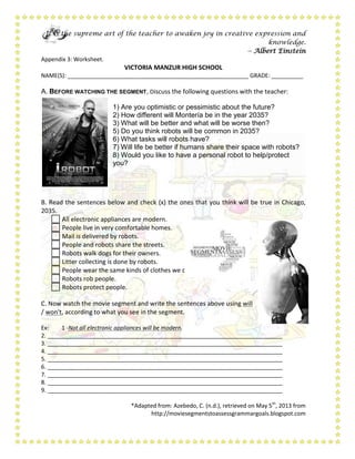 It is the supreme art of the teacher to awaken joy in creative expression and
knowledge.
-- Albert Einstein
Appendix 3: Worksheet.
VICTORIA MANZUR HIGH SCHOOL
NAME(S): _________________________________________________________ GRADE: __________
A. BEFORE WATCHING THE SEGMENT, Discuss the following questions with the teacher:
1) Are you optimistic or pessimistic about the future?
2) How different will Montería be in the year 2035?
3) What will be better and what will be worse then?
5) Do you think robots will be common in 2035?
6) What tasks will robots have?
7) Will life be better if humans share their space with robots?
8) Would you like to have a personal robot to help/protect
you?
B. Read the sentences below and check (x) the ones that you think will be true in Chicago,
2035.
 All electronic appliances are modern.
 People live in very comfortable homes.
 Mail is delivered by robots.
 People and robots share the streets.
 Robots walk dogs for their owners.
 Litter collecting is done by robots.
 People wear the same kinds of clothes we do today.
 Robots rob people.
 Robots protect people.
C. Now watch the movie segment and write the sentences above using will
/ won't, according to what you see in the segment.
Ex: 1 -Not all electronic appliances will be modern.
2. __________________________________________________________________________
3. __________________________________________________________________________
4. __________________________________________________________________________
5. __________________________________________________________________________
6. __________________________________________________________________________
7. __________________________________________________________________________
8. __________________________________________________________________________
9. __________________________________________________________________________
*Adapted from: Azebedo, C. (n.d.), retrieved on May 5th
, 2013 from
http://moviesegmentstoassessgrammargoals.blogspot.com
 