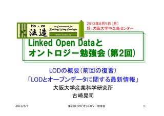Linked Open Dataと
オントロジー勉強会(第2回)
LODの概要（前回の復習）
「LODとオープンデータに関する最新情報」
大阪大学産業科学研究所
古崎晃司
2013年8月5日（月）
於：大阪大学中之島センター
2013/8/5 第2回LODとオントロジー勉強会 1
 