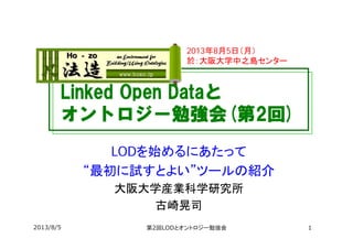 Linked Open Dataと
オントロジー勉強会(第2回)
LODを始めるにあたって
“最初に試すとよい”ツールの紹介
大阪大学産業科学研究所
古崎晃司
2013年8月5日（月）
於：大阪大学中之島センター
2013/8/5 第2回LODとオントロジー勉強会 1
 