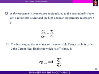 2nd Law Of Thermodynamic
10
ENGINEERING THERMODYNAMICS
 A thermodynamic temperature scale related to the heat transfers betw
een a reversible device and the high and low-temperature reservoirs b
y
Q
Q
T
T
L
H
L
H

 The heat engine that operates on the reversible Carnot cycle is calle
d the Carnot Heat Engine in which its efficiency is
threv
L
H
T
T
,  1
 