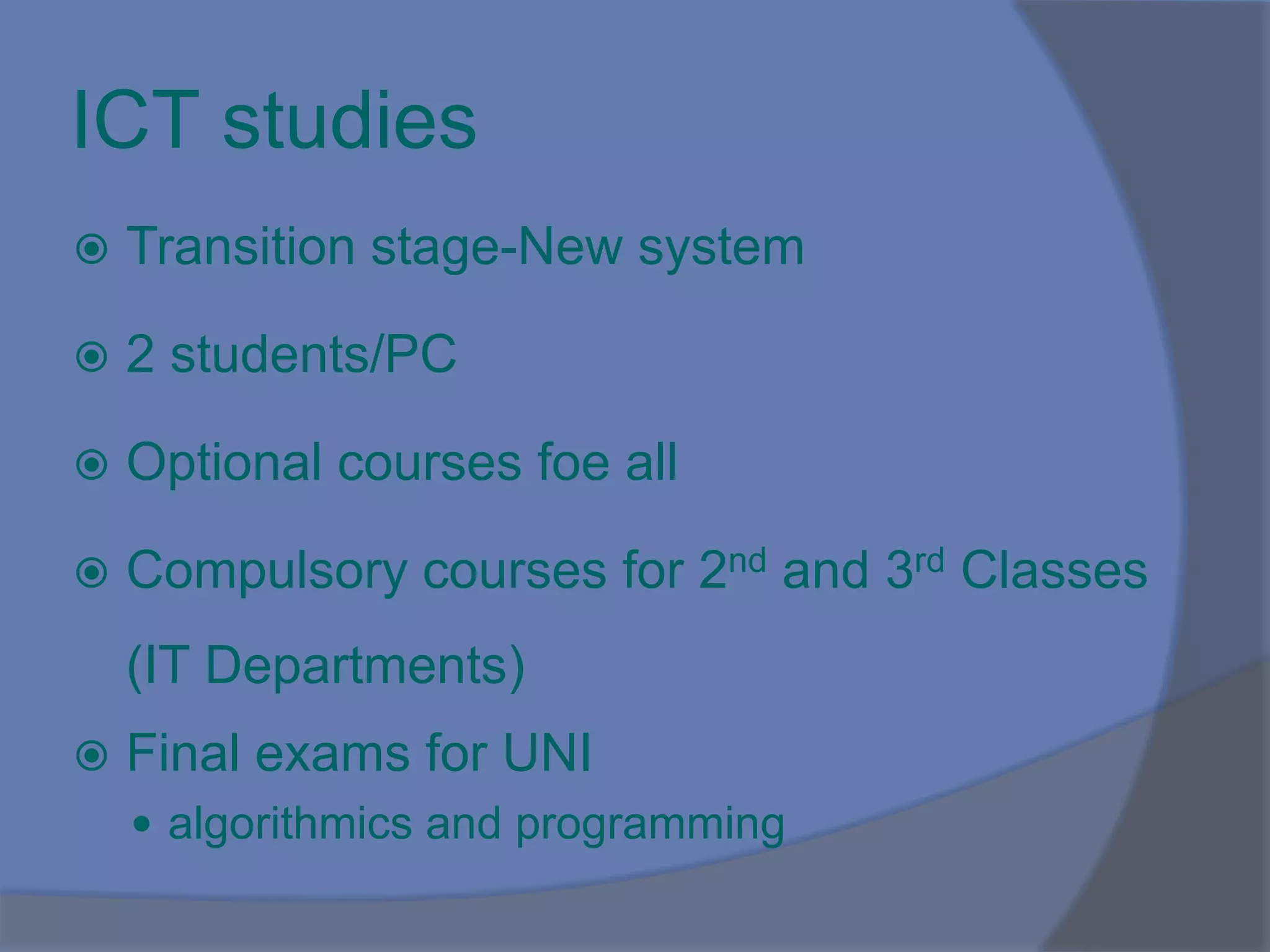 ICT studies
 Transition stage-New system
 2 students/PC
 Optional courses foe all
 Compulsory courses for 2nd and 3rd Classes
(IT Departments)
 Final exams for UNI
 algorithmics and programming
 