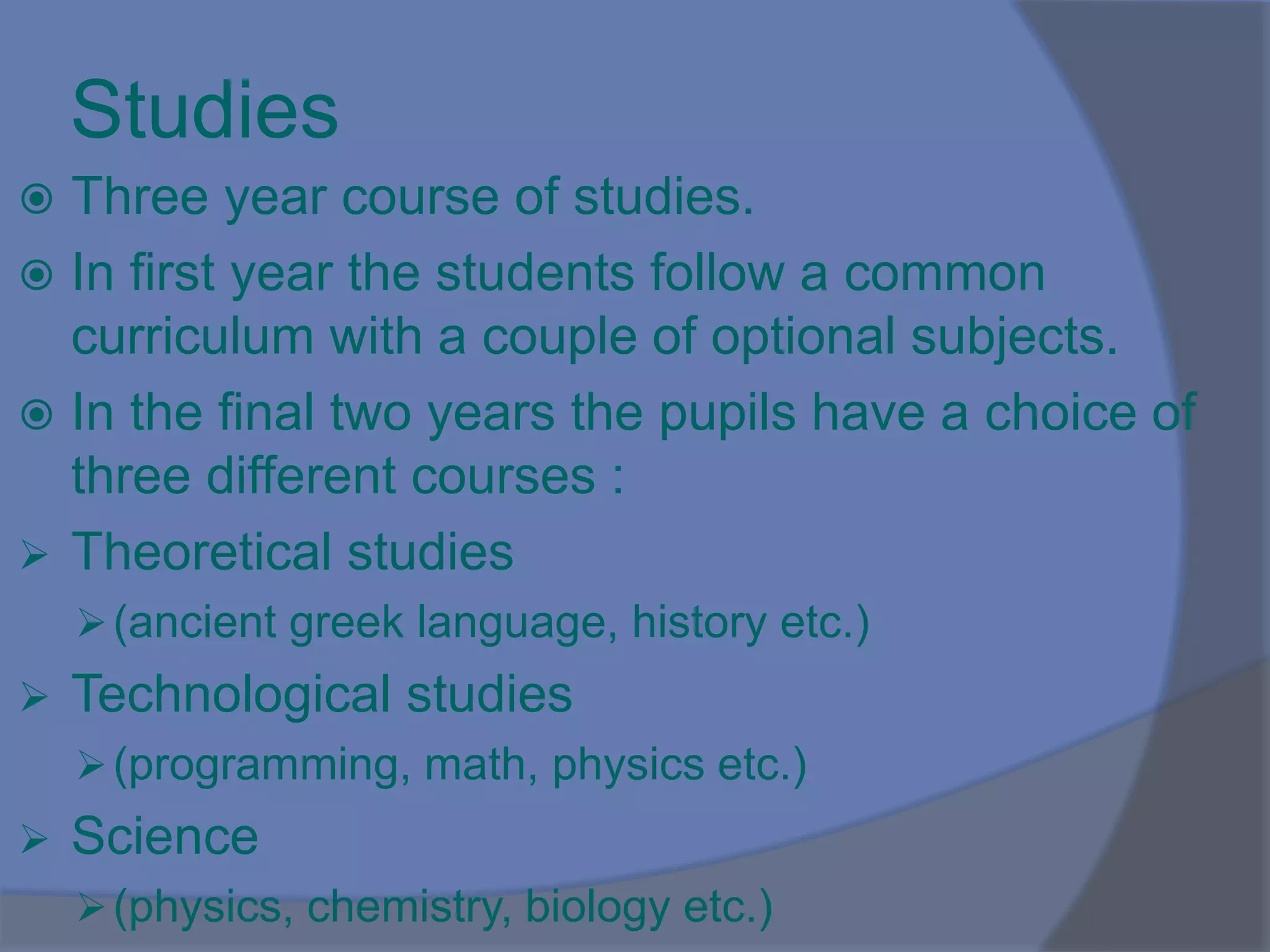 Studies
 Three year course of studies.
 In first year the students follow a common
curriculum with a couple of optional subjects.
 In the final two years the pupils have a choice of
three different courses :
 Theoretical studies
(ancient greek language, history etc.)
 Technological studies
(programming, math, physics etc.)
 Science
(physics, chemistry, biology etc.)
 