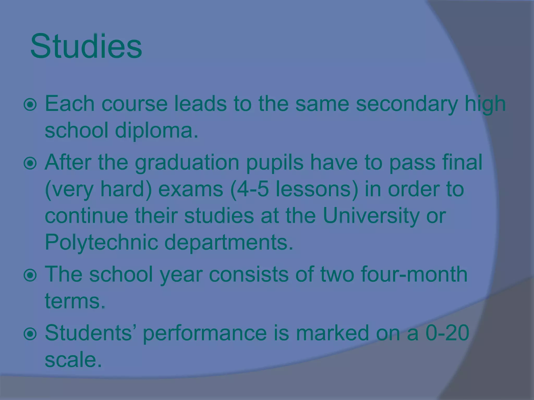 Studies
 Each course leads to the same secondary high
school diploma.
 After the graduation pupils have to pass final
(very hard) exams (4-5 lessons) in order to
continue their studies at the University or
Polytechnic departments.
 The school year consists of two four-month
terms.
 Students’ performance is marked on a 0-20
scale.
 